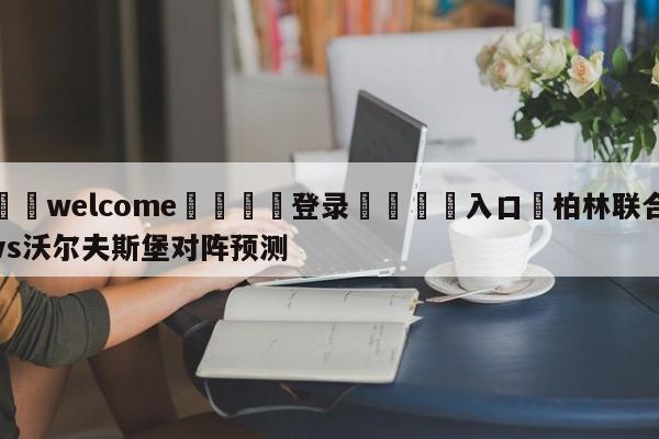 ⚛️welcome👎登录🆚入口✋柏林联合vs沃尔夫斯堡对阵预测