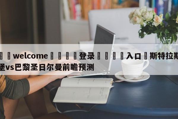 ⚛️welcome👎登录🆚入口✋斯特拉斯堡vs巴黎圣日尔曼前瞻预测