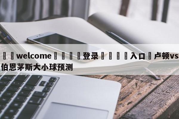 ⚛️welcome👎登录🆚入口✋卢顿vs伯恩茅斯大小球预测