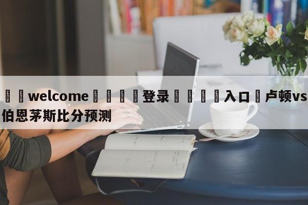 ⚛️welcome👎登录🆚入口✋卢顿vs伯恩茅斯比分预测