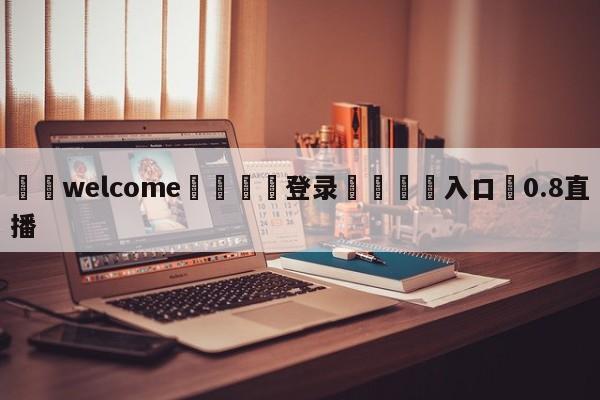 ⚛️welcome👎登录🆚入口✋0.8直播