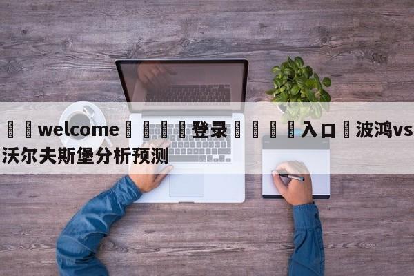 ⚛️welcome👎登录🆚入口✋波鸿vs沃尔夫斯堡分析预测