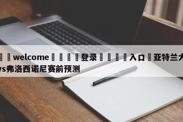 ⚛️welcome👎登录🆚入口✋亚特兰大vs弗洛西诺尼赛前预测