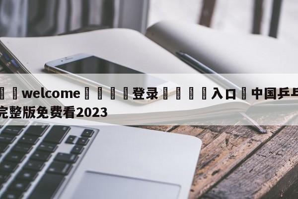 ⚛️welcome👎登录🆚入口✋中国乒乓完整版免费看2023