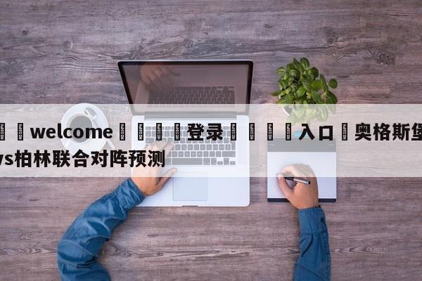 ⚛️welcome👎登录🆚入口✋奥格斯堡vs柏林联合对阵预测