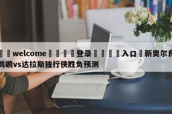 ⚛️welcome👎登录🆚入口✋新奥尔良鹈鹕vs达拉斯独行侠胜负预测