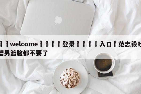 ⚛️welcome👎登录🆚入口✋范志毅吐槽男篮脸都不要了