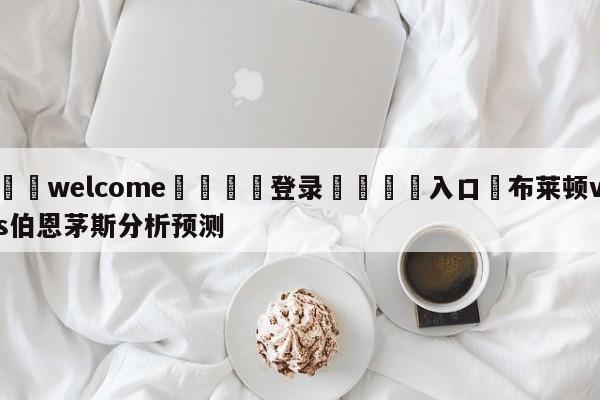 ⚛️welcome👎登录🆚入口✋布莱顿vs伯恩茅斯分析预测