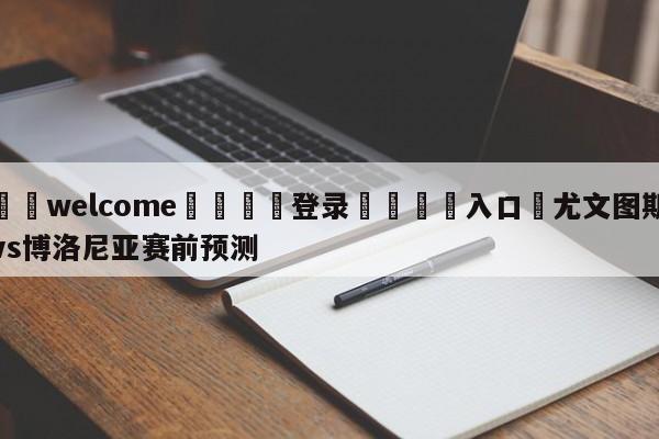 ⚛️welcome👎登录🆚入口✋尤文图斯vs博洛尼亚赛前预测