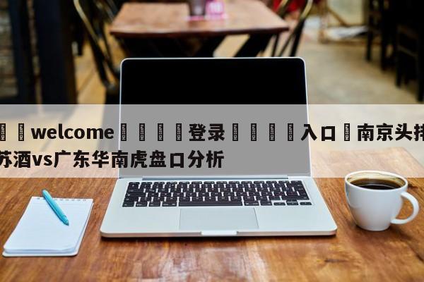 ⚛️welcome👎登录🆚入口✋南京头排苏酒vs广东华南虎盘口分析