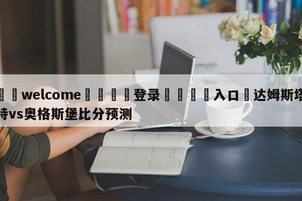 ⚛️welcome👎登录🆚入口✋达姆斯塔特vs奥格斯堡比分预测