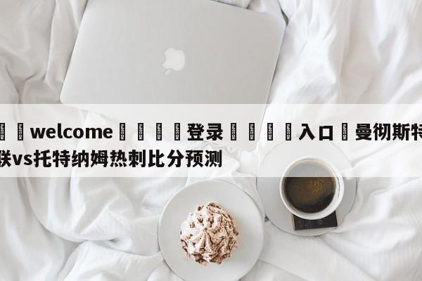 ⚛️welcome👎登录🆚入口✋曼彻斯特联vs托特纳姆热刺比分预测