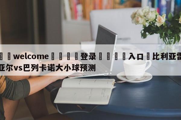 ⚛️welcome👎登录🆚入口✋比利亚雷亚尔vs巴列卡诺大小球预测