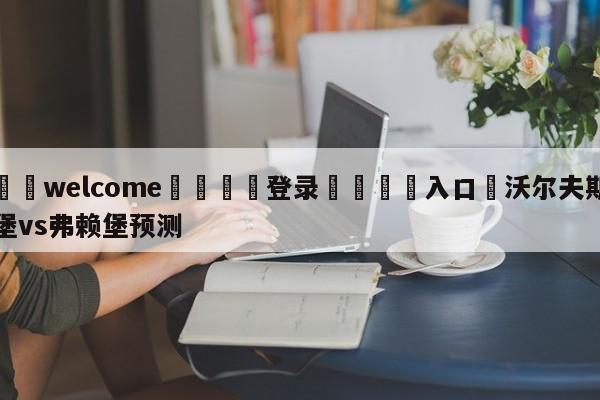 ⚛️welcome👎登录🆚入口✋沃尔夫斯堡vs弗赖堡预测