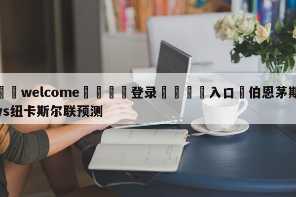 ⚛️welcome👎登录🆚入口✋伯恩茅斯vs纽卡斯尔联预测