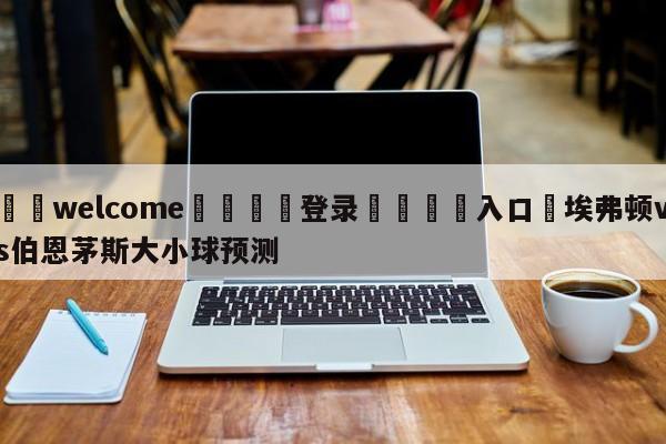 ⚛️welcome👎登录🆚入口✋埃弗顿vs伯恩茅斯大小球预测