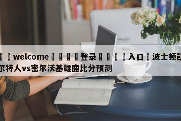 ⚛️welcome👎登录🆚入口✋波士顿凯尔特人vs密尔沃基雄鹿比分预测