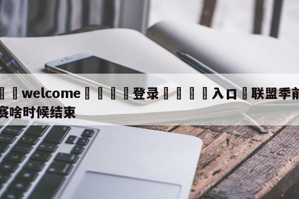 ⚛️welcome👎登录🆚入口✋联盟季前赛啥时候结束