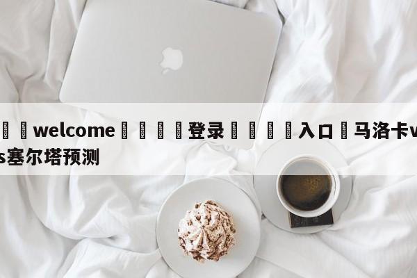 ⚛️welcome👎登录🆚入口✋马洛卡vs塞尔塔预测