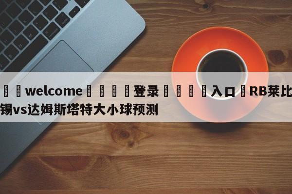 ⚛️welcome👎登录🆚入口✋RB莱比锡vs达姆斯塔特大小球预测