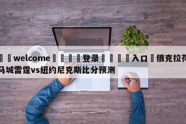 ⚛️welcome👎登录🆚入口✋俄克拉荷马城雷霆vs纽约尼克斯比分预测