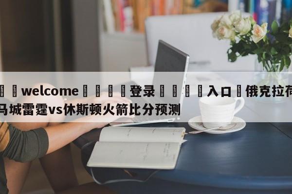 ⚛️welcome👎登录🆚入口✋俄克拉荷马城雷霆vs休斯顿火箭比分预测