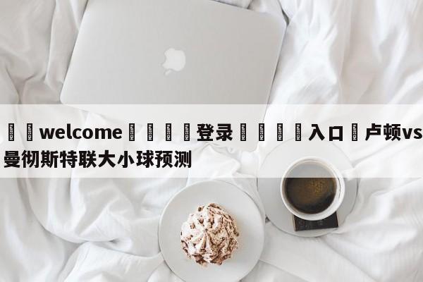 ⚛️welcome👎登录🆚入口✋卢顿vs曼彻斯特联大小球预测