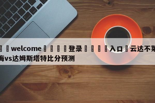 ⚛️welcome👎登录🆚入口✋云达不莱梅vs达姆斯塔特比分预测