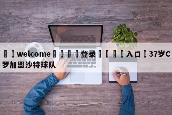 ⚛️welcome👎登录🆚入口✋37岁C罗加盟沙特球队