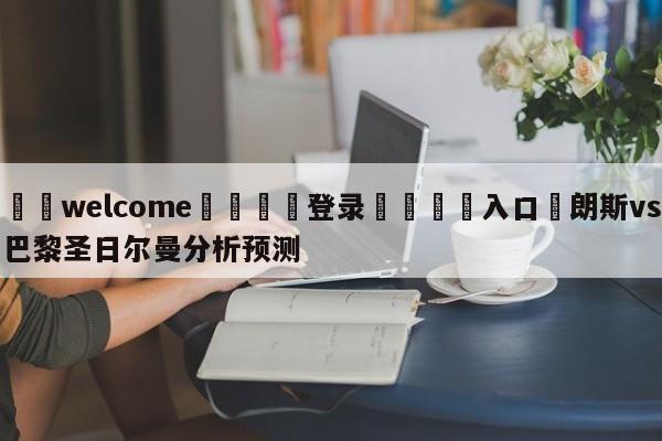 ⚛️welcome👎登录🆚入口✋朗斯vs巴黎圣日尔曼分析预测