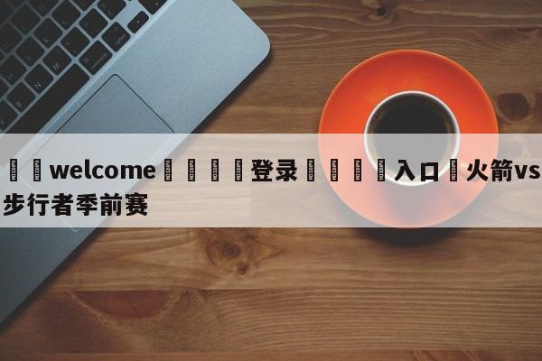 ⚛️welcome👎登录🆚入口✋火箭vs步行者季前赛