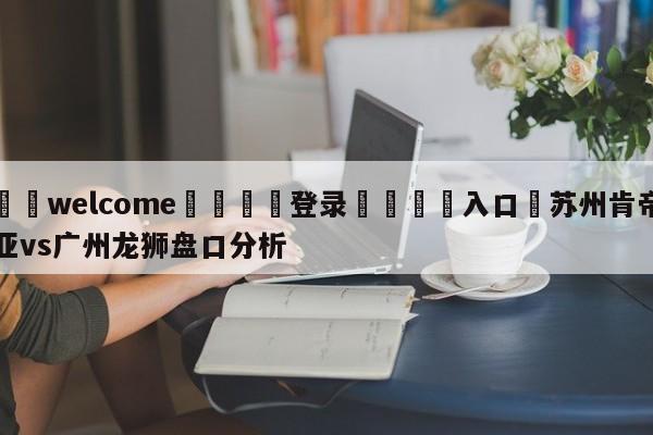 ⚛️welcome👎登录🆚入口✋苏州肯帝亚vs广州龙狮盘口分析