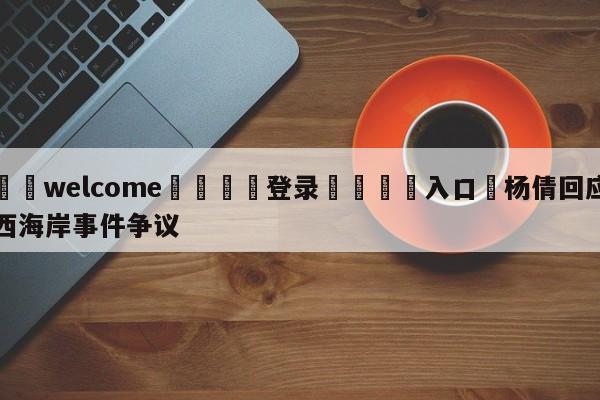 ⚛️welcome👎登录🆚入口✋杨倩回应西海岸事件争议