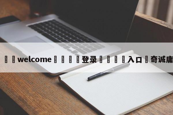 ⚛️welcome👎登录🆚入口✋奇诚庸