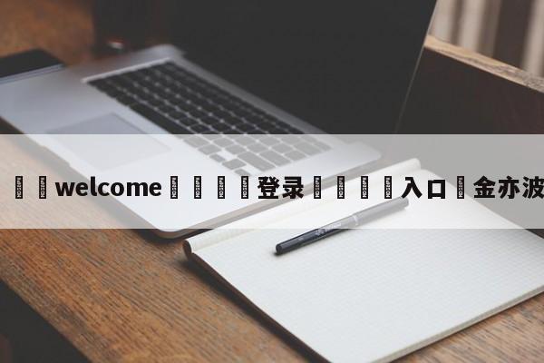 ⚛️welcome👎登录🆚入口✋金亦波