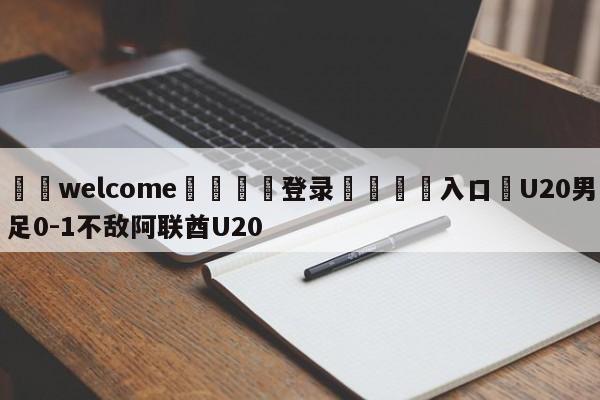 ⚛️welcome👎登录🆚入口✋U20男足0-1不敌阿联酋U20