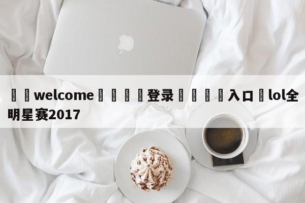 ⚛️welcome👎登录🆚入口✋lol全明星赛2017