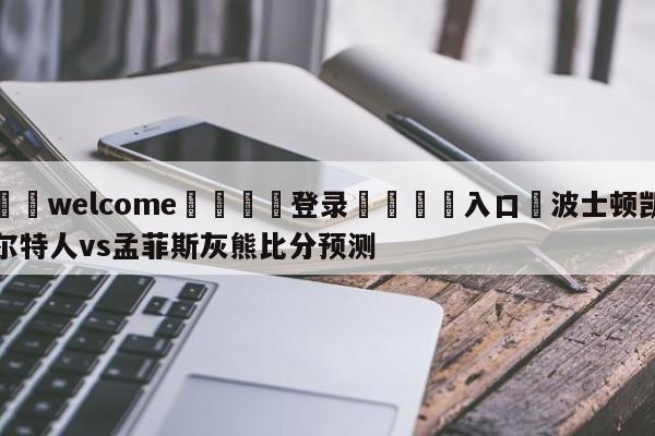 ⚛️welcome👎登录🆚入口✋波士顿凯尔特人vs孟菲斯灰熊比分预测