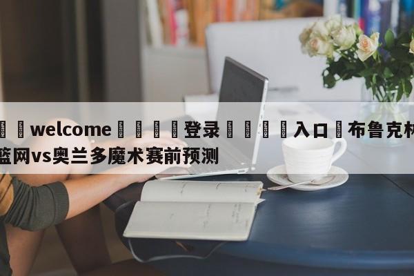 ⚛️welcome👎登录🆚入口✋布鲁克林篮网vs奥兰多魔术赛前预测