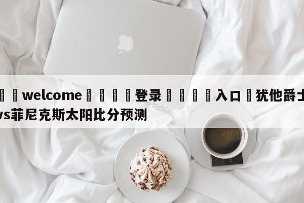 ⚛️welcome👎登录🆚入口✋犹他爵士vs菲尼克斯太阳比分预测