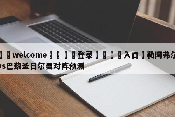 ⚛️welcome👎登录🆚入口✋勒阿弗尔vs巴黎圣日尔曼对阵预测