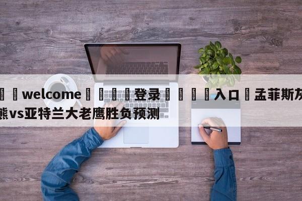 ⚛️welcome👎登录🆚入口✋孟菲斯灰熊vs亚特兰大老鹰胜负预测