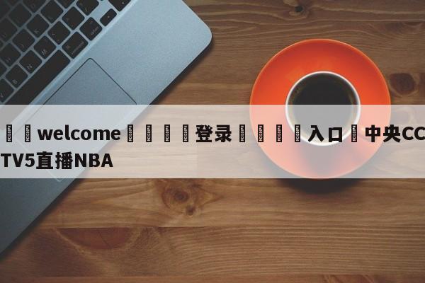 ⚛️welcome👎登录🆚入口✋中央CCTV5直播NBA