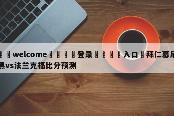 ⚛️welcome👎登录🆚入口✋拜仁慕尼黑vs法兰克福比分预测