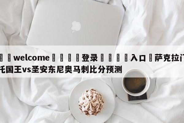 ⚛️welcome👎登录🆚入口✋萨克拉门托国王vs圣安东尼奥马刺比分预测