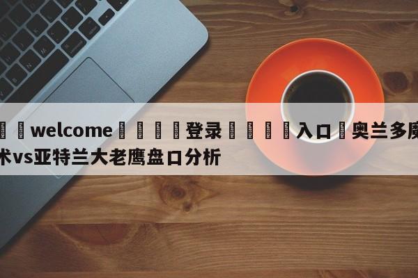 ⚛️welcome👎登录🆚入口✋奥兰多魔术vs亚特兰大老鹰盘口分析