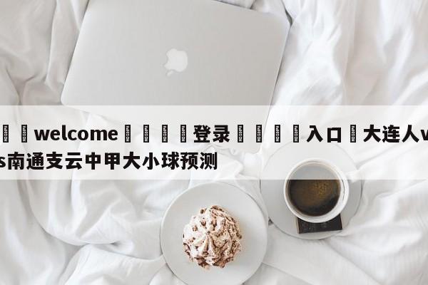 ⚛️welcome👎登录🆚入口✋大连人vs南通支云中甲大小球预测