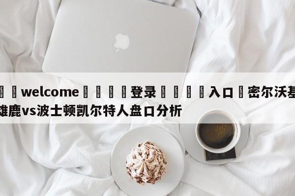 ⚛️welcome👎登录🆚入口✋密尔沃基雄鹿vs波士顿凯尔特人盘口分析