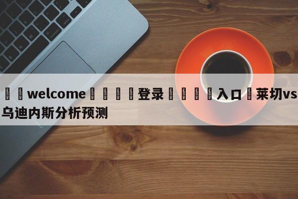 ⚛️welcome👎登录🆚入口✋莱切vs乌迪内斯分析预测