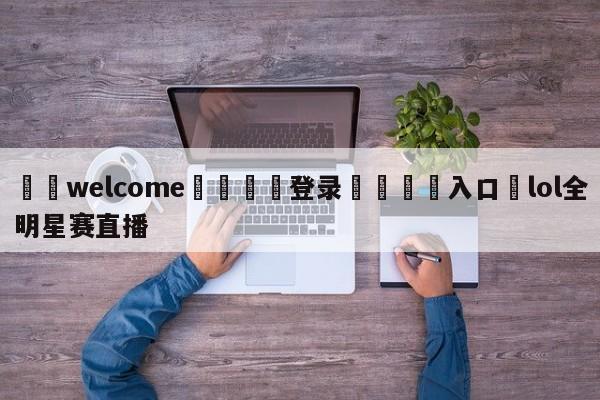 ⚛️welcome👎登录🆚入口✋lol全明星赛直播